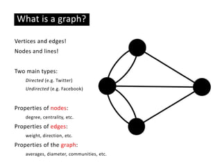 Basic ideas
What is a graph?
Vertices and edges!
Nodes and lines!
Two main types:
Directed (e.g. Twitter)
Undirected (e.g. Facebook)
Properties of nodes:
degree, centrality, etc.
Properties of edges:
weight, direction, etc.
Properties of the graph:
averages, diameter, communities, etc.
 