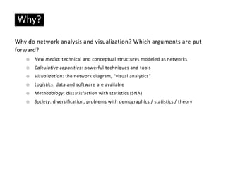 Basic ideas
Why?
Why do network analysis and visualization? Which arguments are put
forward?
☉ New media: technical and conceptual structures modeled as networks
☉ Calculative capacities: powerful techniques and tools
☉ Visualization: the network diagram, "visual analytics"
☉ Logistics: data and software are available
☉ Methodology: dissatisfaction with statistics (SNA)
☉ Society: diversification, problems with demographics / statistics / theory
 