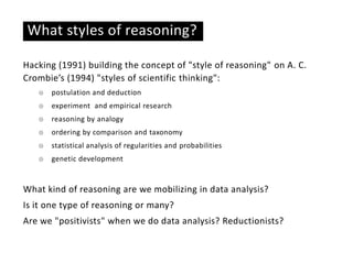 What styles of reasoning?
Hacking (1991) building the concept of "style of reasoning" on A. C.
Crombie’s (1994) "styles of scientific thinking":
☉ postulation and deduction
☉ experiment and empirical research
☉ reasoning by analogy
☉ ordering by comparison and taxonomy
☉ statistical analysis of regularities and probabilities
☉ genetic development
What kind of reasoning are we mobilizing in data analysis?
Is it one type of reasoning or many?
Are we "positivists" when we do data analysis? Reductionists?
 