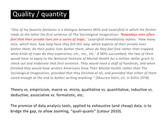 Quality / quantity
"One of my favorite fantasies is a dialogue between Mills and Lazarsfeld in which the former
reads to the latter the first sentence of The Sociological Imagination: 'Nowadays men often
feel that their private lives are a series of traps.' Lazarsfeld immediately replies: 'How many
men, which men, how long have they felt this way, which aspects of their private lives
bother them, do their public lives bother them, when do they feel free rather than trapped,
what kinds of traps do they experience, etc., etc., etc.' If Mills succumbed, the two of them
would have to apply to the National Institute of Mental Health for a million-dollar grant to
check out and elaborate that first sentence. They would need a staff of hundreds, and when
finished they would have written Americans View Their Mental Health rather than The
Sociological Imagination, provided that they finished at all, and provided that either of them
cared enough at the end to bother writing anything." (Maurice Stein, cit. in Gitlin 1978)
Theory vs. empiricism, macro vs. micro, qualitative vs. quantitative, inductive vs.
deductive, associative vs. formalistic, etc.
The promise of data analysis tools, applied to exhaustive (and cheap) data, is to
bridge the gap, to allow zooming, "quali-quanti" (Latour 2010).
 