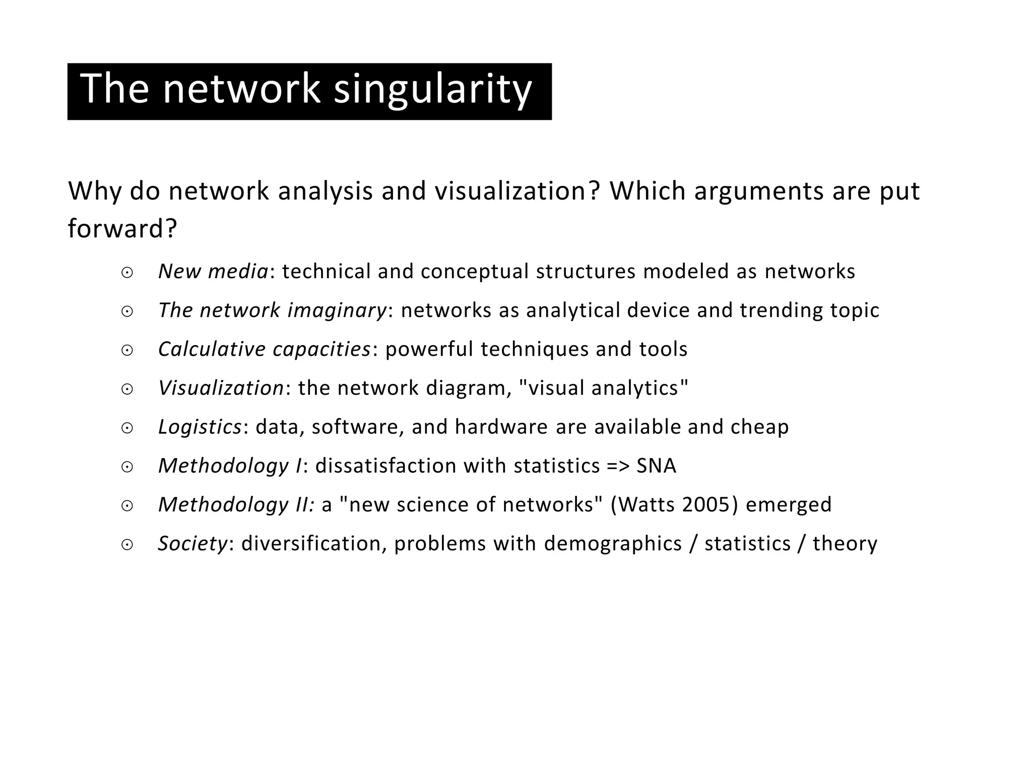 Basic ideas
The network singularity
Why do network analysis and visualization? Which arguments are put
forward?
☉ New media: technical and conceptual structures modeled as networks
☉ The network imaginary: networks as analytical device and trending topic
☉ Calculative capacities: powerful techniques and tools
☉ Visualization: the network diagram, "visual analytics"
☉ Logistics: data, software, and hardware are available and cheap
☉ Methodology I: dissatisfaction with statistics => SNA
☉ Methodology II: a "new science of networks" (Watts 2005) emerged
☉ Society: diversification, problems with demographics / statistics / theory
 