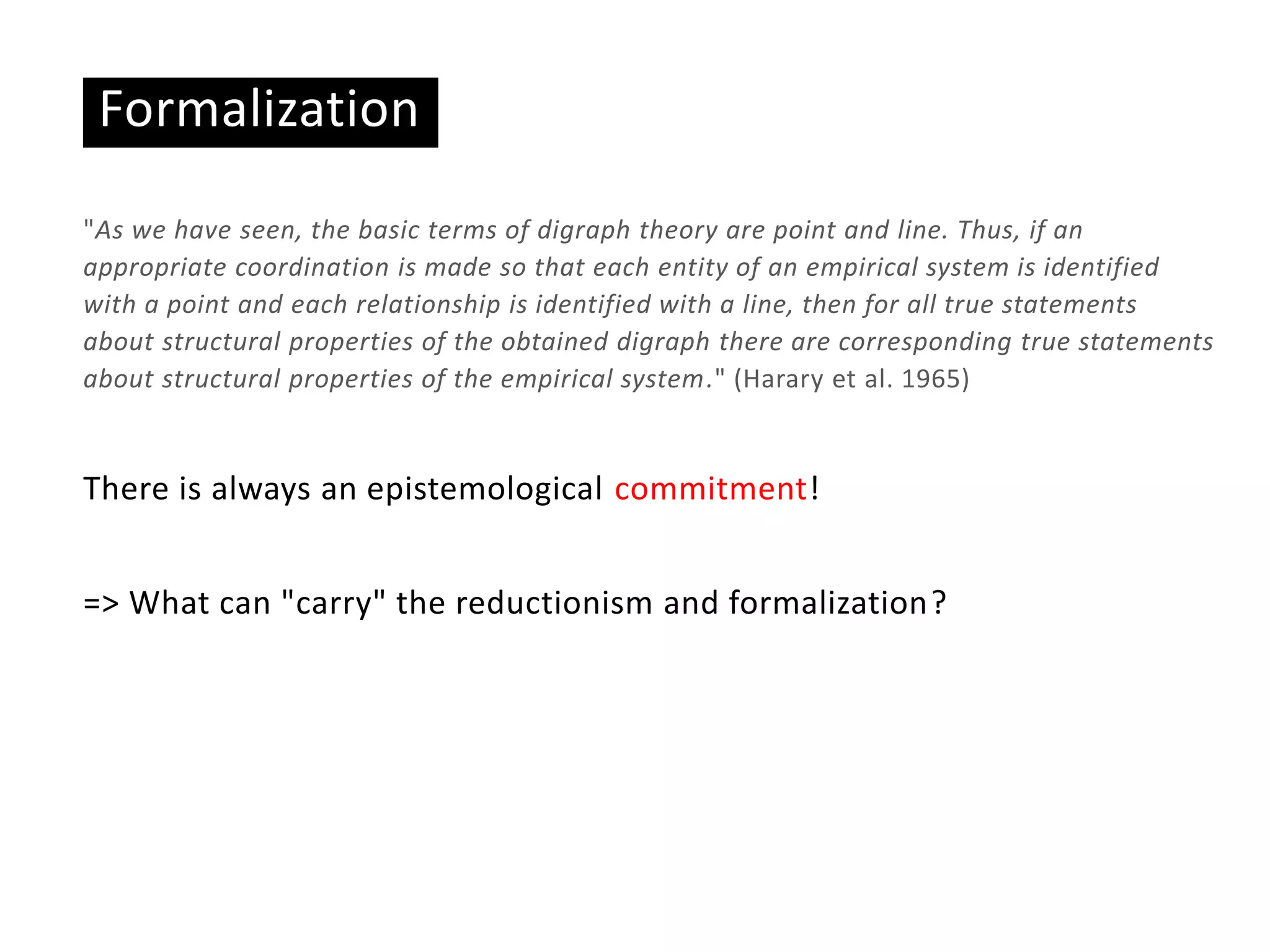Formalization
"As we have seen, the basic terms of digraph theory are point and line. Thus, if an
appropriate coordination is made so that each entity of an empirical system is identified
with a point and each relationship is identified with a line, then for all true statements
about structural properties of the obtained digraph there are corresponding true statements
about structural properties of the empirical system." (Harary et al. 1965)
There is always an epistemological commitment!
=> What can "carry" the reductionism and formalization?
 