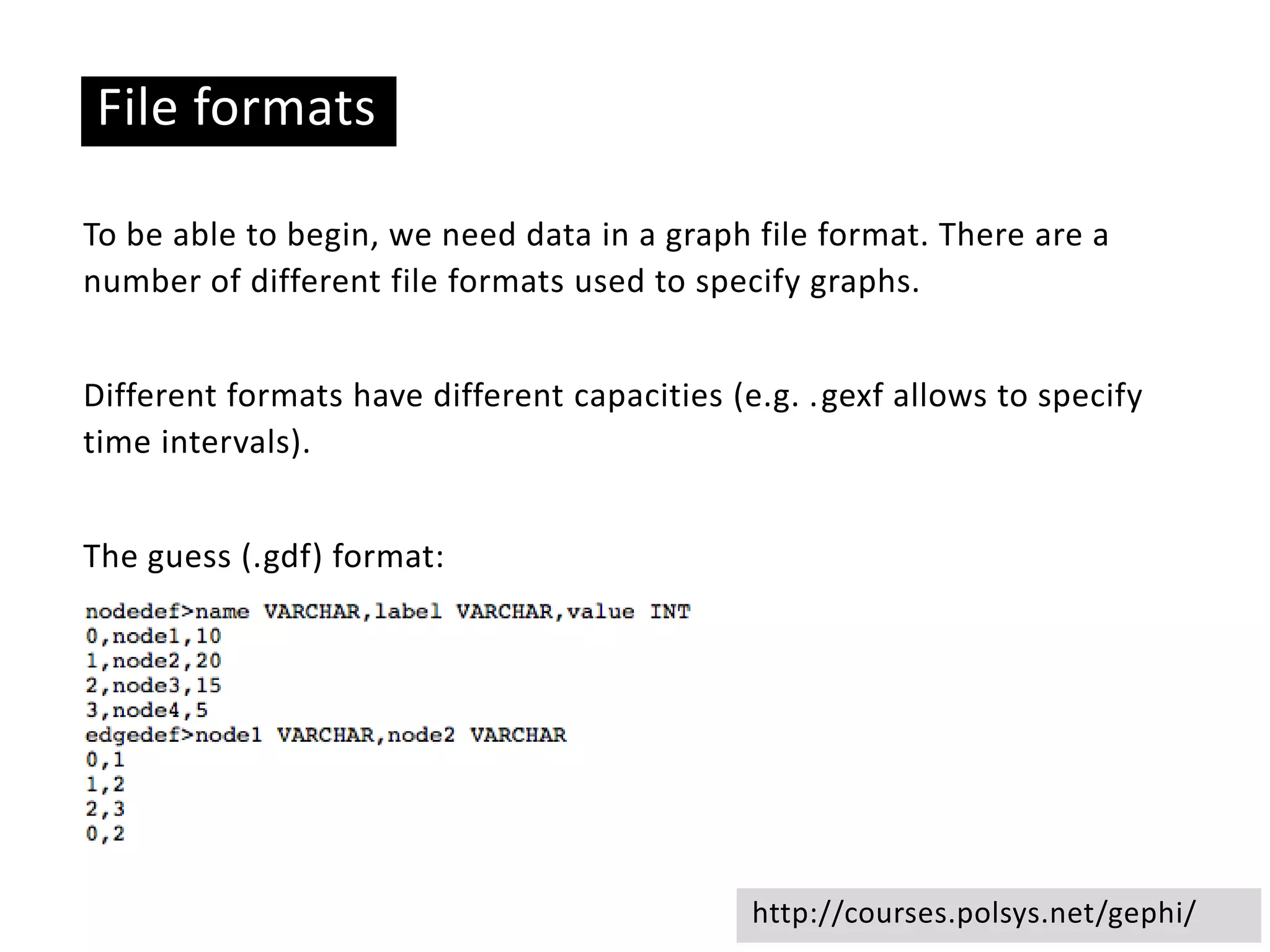 Basic ideas
File formats
To be able to begin, we need data in a graph file format. There are a
number of different file formats used to specify graphs.
Different formats have different capacities (e.g. .gexf allows to specify
time intervals).
The guess (.gdf) format:
http://courses.polsys.net/gephi/
 
