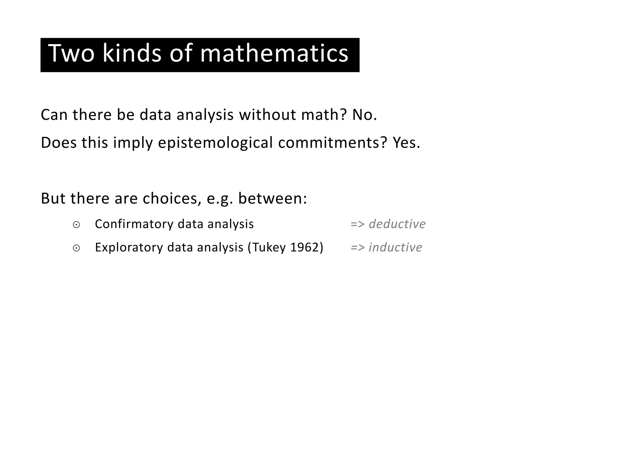 Two kinds of mathematics
Can there be data analysis without math? No.
Does this imply epistemological commitments? Yes.
But there are choices, e.g. between:
☉ Confirmatory data analysis => deductive
☉ Exploratory data analysis (Tukey 1962) => inductive
 