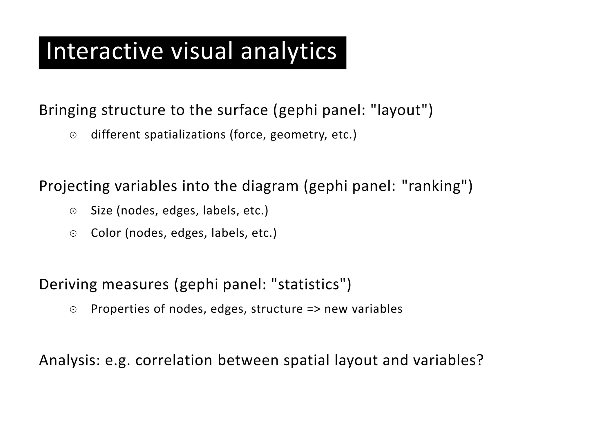 Basic ideas
Interactive visual analytics
Bringing structure to the surface (gephi panel: "layout")
☉ different spatializations (force, geometry, etc.)
Projecting variables into the diagram (gephi panel: "ranking")
☉ Size (nodes, edges, labels, etc.)
☉ Color (nodes, edges, labels, etc.)
Deriving measures (gephi panel: "statistics")
☉ Properties of nodes, edges, structure => new variables
Analysis: e.g. correlation between spatial layout and variables?
 
