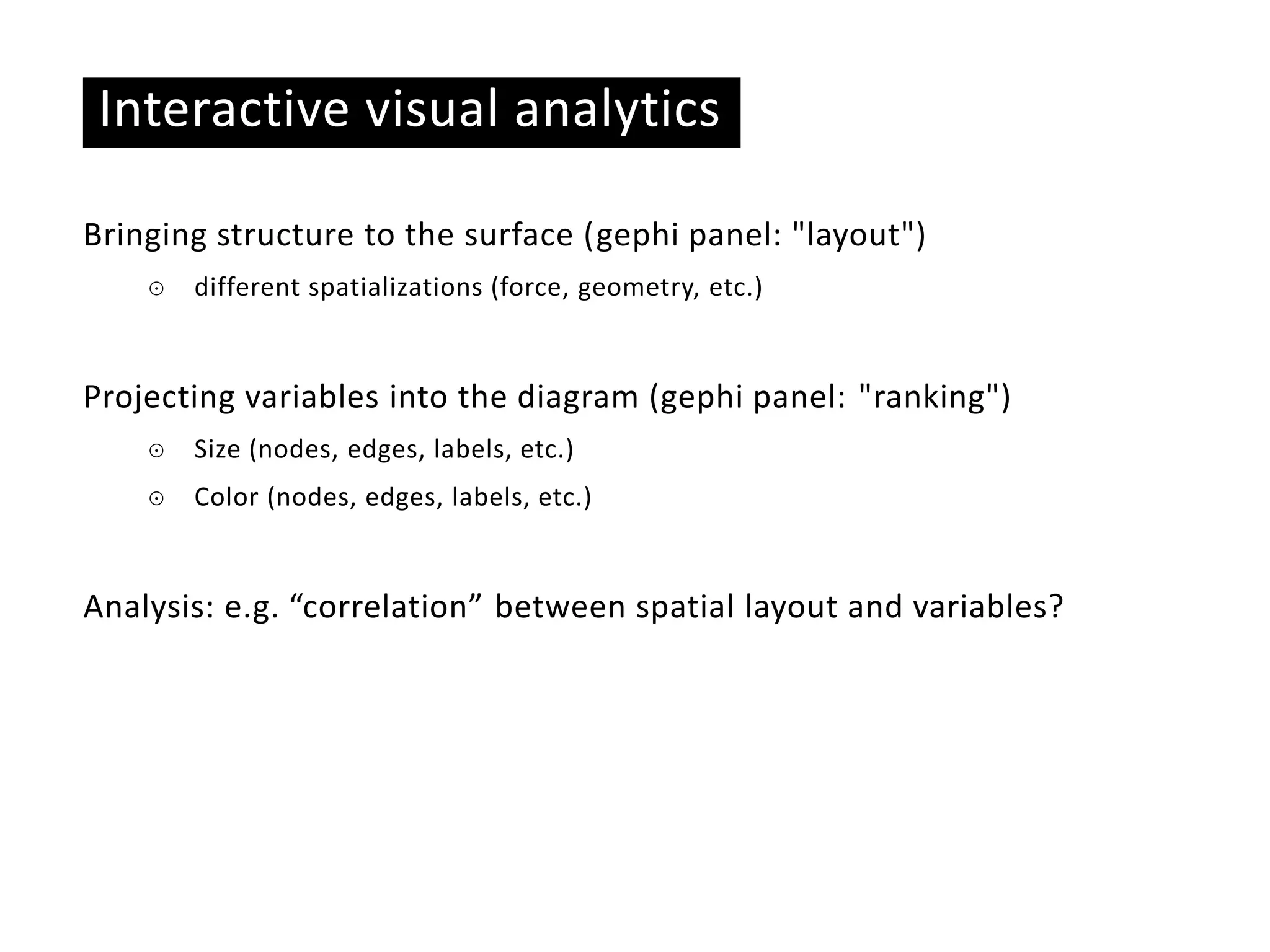Basic ideas
Interactive visual analytics
Bringing structure to the surface (gephi panel: "layout")
☉ different spatializations (force, geometry, etc.)
Projecting variables into the diagram (gephi panel: "ranking")
☉ Size (nodes, edges, labels, etc.)
☉ Color (nodes, edges, labels, etc.)
Analysis: e.g. “correlation” between spatial layout and variables?
 