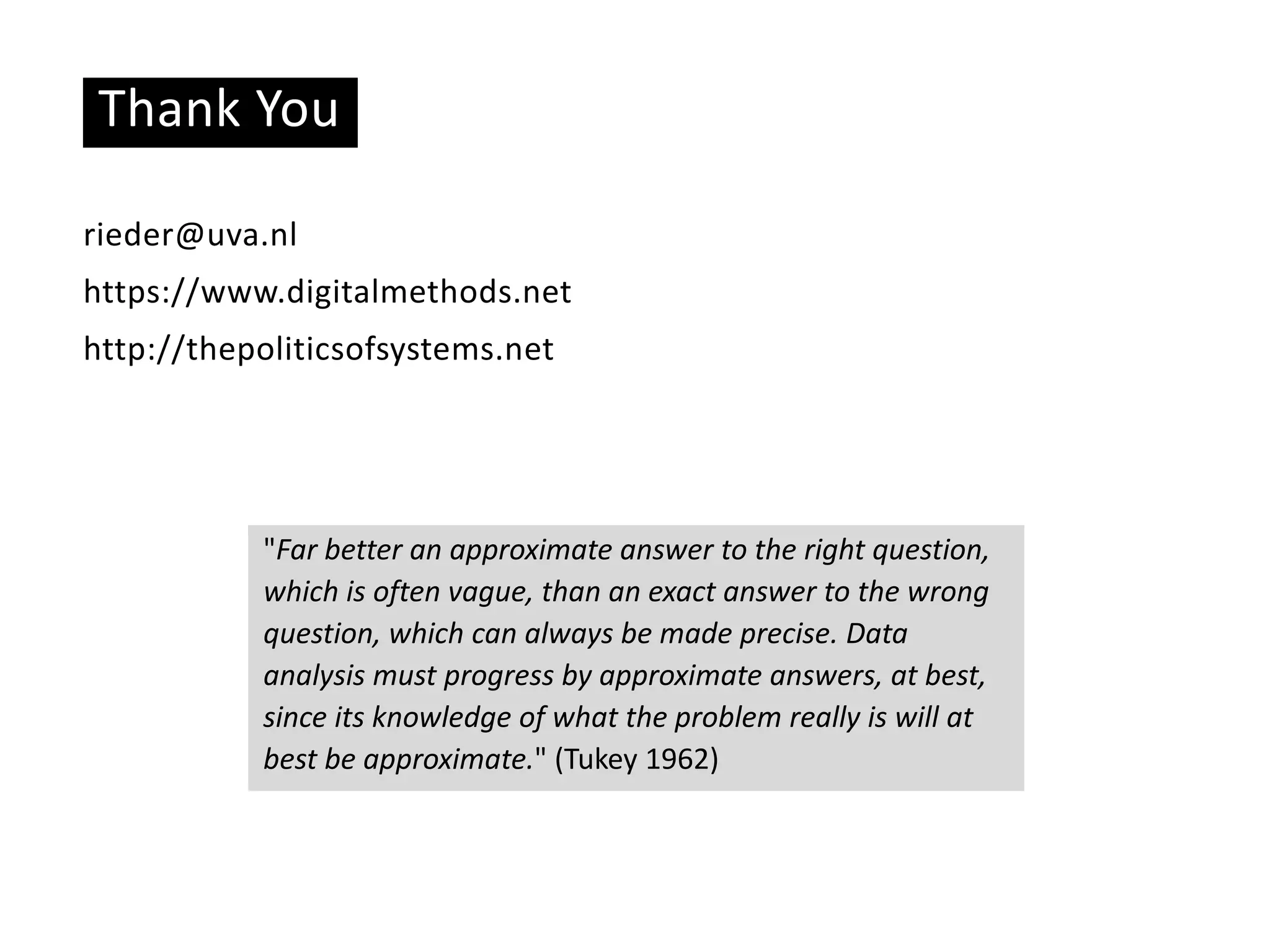 Thank You
rieder@uva.nl
https://www.digitalmethods.net
http://thepoliticsofsystems.net
"Far better an approximate answer to the right question,
which is often vague, than an exact answer to the wrong
question, which can always be made precise. Data
analysis must progress by approximate answers, at best,
since its knowledge of what the problem really is will at
best be approximate." (Tukey 1962)
 
