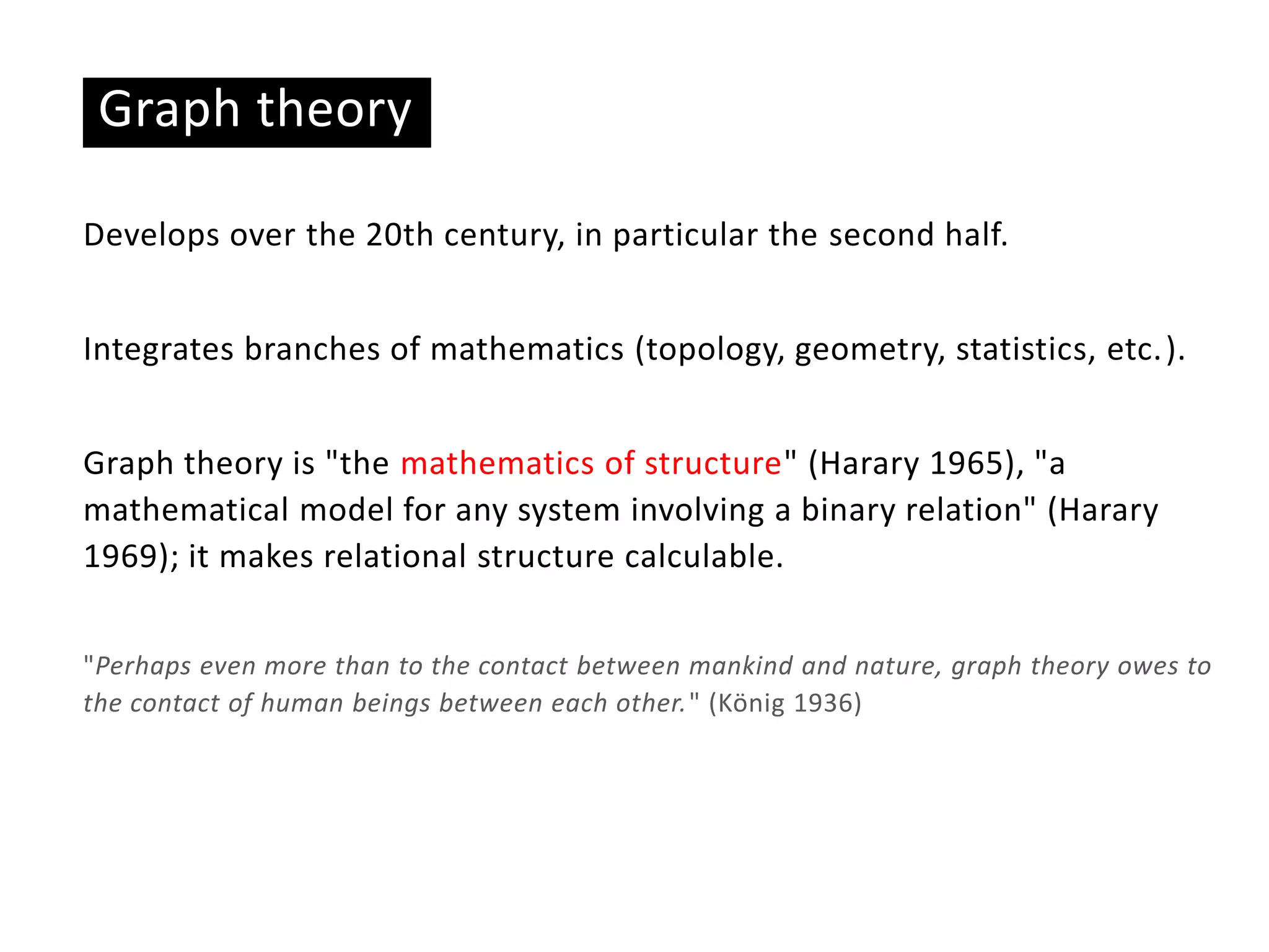 Graph theory
Develops over the 20th century, in particular the second half.
Integrates branches of mathematics (topology, geometry, statistics, etc.).
Graph theory is "the mathematics of structure" (Harary 1965), "a
mathematical model for any system involving a binary relation" (Harary
1969); it makes relational structure calculable.
"Perhaps even more than to the contact between mankind and nature, graph theory owes to
the contact of human beings between each other." (König 1936)
 