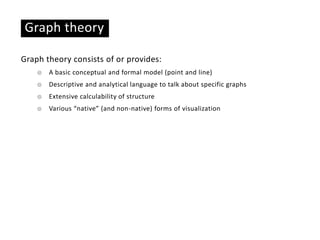 Graph theory
Graph theory consists of or provides:
☉ A basic conceptual and formal model (point and line)
☉ Descriptive and analytical language to talk about specific graphs
☉ Extensive calculability of structure
☉ Various “native” (and non-native) forms of visualization
 