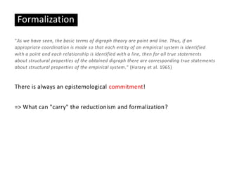 Formalization
"As we have seen, the basic terms of digraph theory are point and line. Thus, if an
appropriate coordination is made so that each entity of an empirical system is identified
with a point and each relationship is identified with a line, then for all true statements
about structural properties of the obtained digraph there are corresponding true statements
about structural properties of the empirical system." (Harary et al. 1965)
There is always an epistemological commitment!
=> What can "carry" the reductionism and formalization?
 