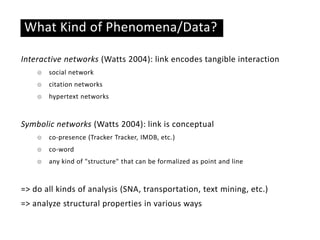 Basic ideas
What Kind of Phenomena/Data?
Interactive networks (Watts 2004): link encodes tangible interaction
☉ social network
☉ citation networks
☉ hypertext networks
Symbolic networks (Watts 2004): link is conceptual
☉ co-presence (Tracker Tracker, IMDB, etc.)
☉ co-word
☉ any kind of "structure" that can be formalized as point and line
=> do all kinds of analysis (SNA, transportation, text mining, etc.)
=> analyze structural properties in various ways
 