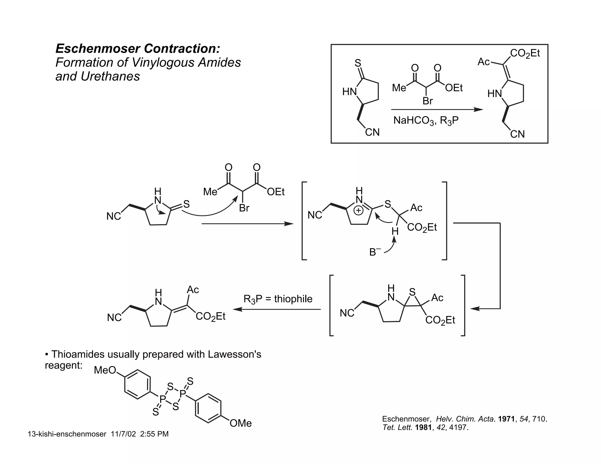 Eschenmoser Contraction:                                                                                                    CO2Et
       Formation of Vinylogous Amides                                              S                     O         O
                                                                                                                             Ac
       and Urethanes
                                                                                  HN                Me                 OEt
                                                                                                                              HN
                                                                                                              Br
                                                                                                    NaHCO3, R3P
                                                                                           CN                                      CN


                                                          O        O

                                 H                   Me                OEt             H
                                 N          S                                          N        S
                                                              Br                                         Ac
                    NC                                                       NC
                                                                                                    H CO2Et

                                                                                           B–


                                 H              Ac                                               H       S
                                 N                            R3P = thiophile                    N             Ac
                    NC                              CO2Et                         NC
                                                                                                              CO2Et


    • Thioamides usually prepared with Lawesson's
    reagent: MeO
                                                S
                                        S
                                            P
                                    P
                                        S
                                S
                                                                                                Eschenmoser, Helv. Chim. Acta. 1971, 54, 710.
                                                            OMe                                 Tet. Lett. 1981, 42, 4197.
13-kishi-enschenmoser 11/7/02 2:55 PM
 