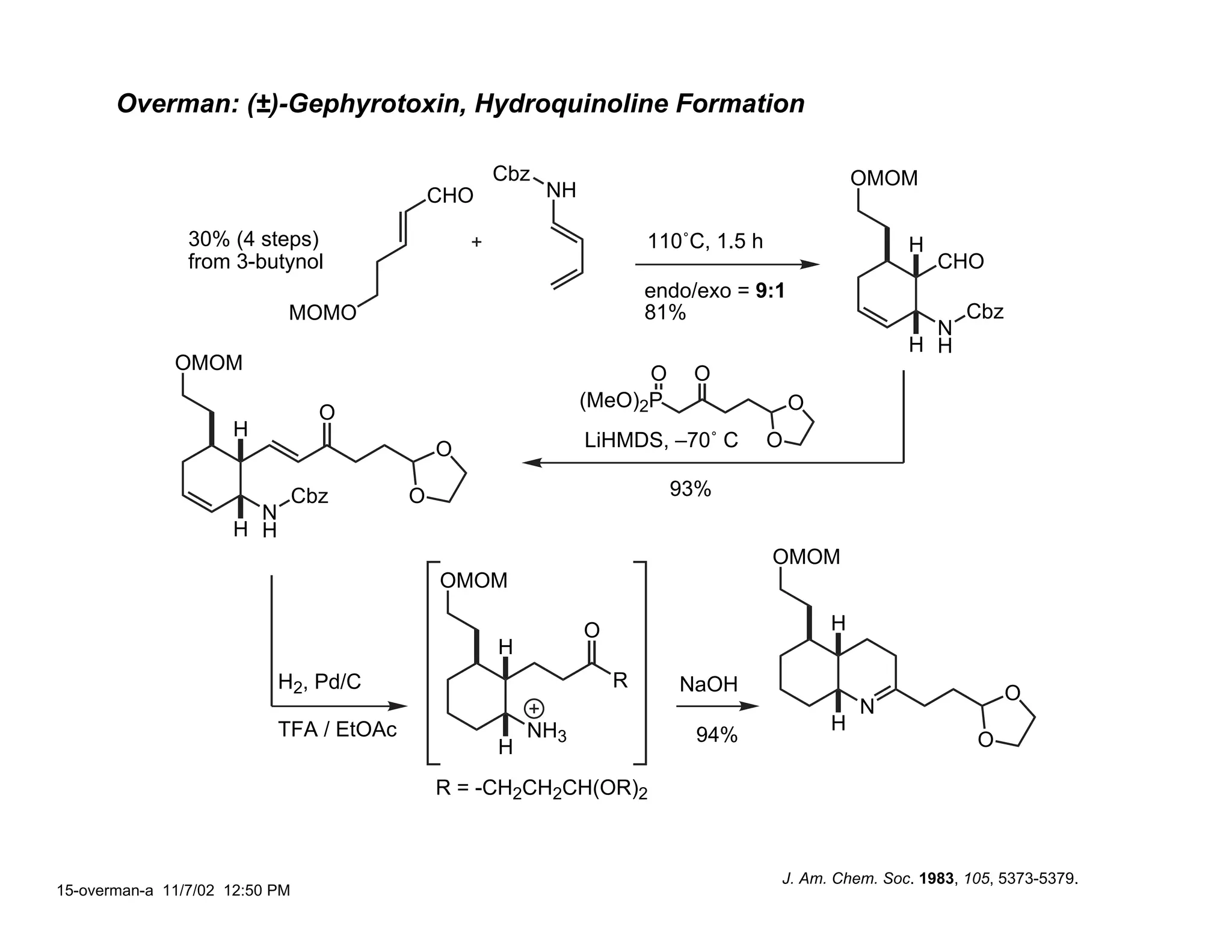 Overman: (±)-Gephyrotoxin, Hydroquinoline Formation

                                                   Cbz                                           OMOM
                                             CHO         NH

                30% (4 steps)                                         110˚C, 1.5 h                   H
                from 3-butynol                                                                           CHO
                                                                      endo/exo = 9:1
                            MOMO                                      81%                                    Cbz
                                                                                                       N
                                                                                                     H H
              OMOM
                                                                    O     O
                                                              (MeO)2P                    O
                                  O
                     H
                                             O                LiHMDS, –70˚ C         O

                                Cbz      O                              93%
                       N
                     H H
                                                                                     OMOM
                                             OMOM

                                                              O                              H
                                                   H
                           H2, Pd/C                               R      NaOH                                      O
                                                                                                 N
                           TFA / EtOAc                 NH3                                   H
                                                                           94%                                O
                                                   H
                                             R = -CH2CH2CH(OR)2



                                                                                     J. Am. Chem. Soc. 1983, 105, 5373-5379.
15-overman-a 11/7/02 12:50 PM
 