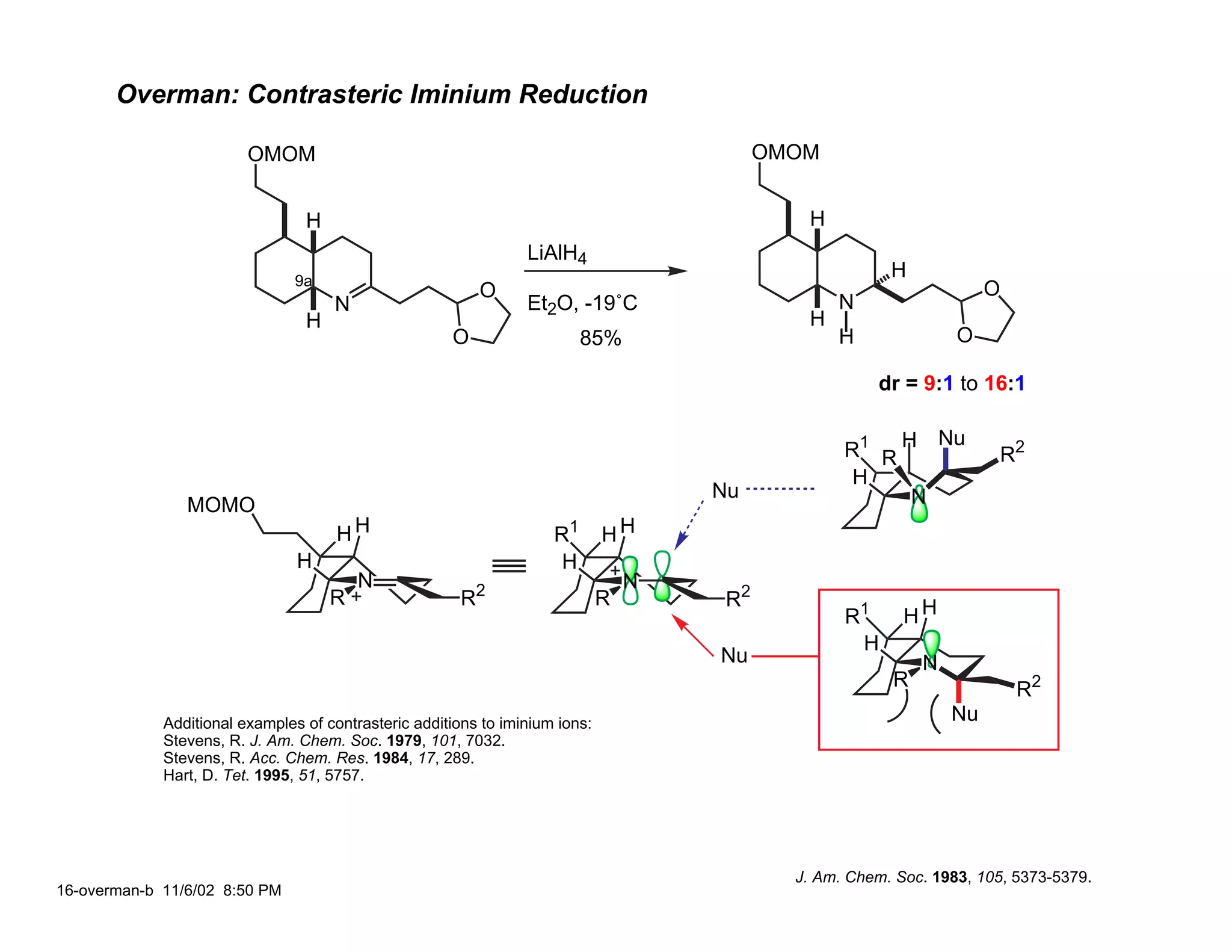 Overman: Contrasteric Iminium Reduction

                         OMOM                                                               OMOM


                                 H                                                             H
                                                                 LiAlH4
                                9a
                                                                                                          H
                                                          O                                                            O
                                     N                           Et2O, -19˚C                       N
                                 H                                                             H
                                                      O                   85%                      H               O

                                                                                                        dr = 9:1 to 16:1

                                                                                                                  Nu
                                                                                                    R1 R H              R2
                                                                                                     H
                                                                                      Nu                  N
                MOMO
                                      HH                             R1       HH
                                H                                     H
                                         N                                        N
                                     R                  R2                    R        R2
                                                                                                    R1      HH
                                                                                                     H
                                                                                      Nu                      N
                                                                                                          R                R2
             Additional examples of contrasteric additions to iminium ions:                                       Nu
             Stevens, R. J. Am. Chem. Soc. 1979, 101, 7032.
             Stevens, R. Acc. Chem. Res. 1984, 17, 289.
             Hart, D. Tet. 1995, 51, 5757.




                                                                                              J. Am. Chem. Soc. 1983, 105, 5373-5379.
16-overman-b 11/6/02 8:50 PM
 