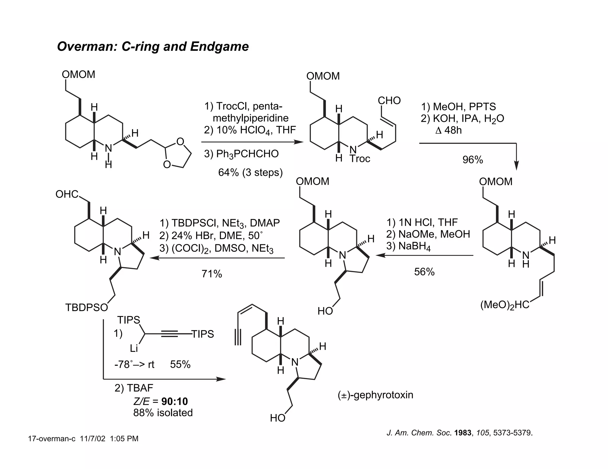 Overman: C-ring and Endgame

        OMOM                                                          OMOM

                                                                                      CHO
               H                             1) TrocCl, penta-              H                      1) MeOH, PPTS
                                               methylpiperidine                                    2) KOH, IPA, H2O
                           H                 2) 10% HClO4, THF                        H               ∆ 48h
                                       O
                   N                                                          N
               H                             3) Ph3PCHCHO                   H Troc
                   H               O                                                                          96%
                                                  64% (3 steps)
                                                                  OMOM                                            OMOM
      OHC
                   H                                                    H                                                 H
                                 1) TBDPSCl, NEt3, DMAP                                   1) 1N HCl, THF
                               H 2) 24% HBr, DME, 50˚                             H       2) NaOMe, MeOH
                                                                                                                                    H
                                 3) (COCl)2, DMSO, NEt3                                   3) NaBH4
                       N                                                    N                                               N
                   H                                                    H                                                 H H
                                            71%                                                  56%


         TBDPSO                                                                                                   (MeO)2HC
                                                                       HO
                        TIPS                                 H
                       1)                  TIPS
                          Li                                           H
                       -78˚–> rt   55%                            N
                                                             H
                       2) TBAF
                                                                            (±)-gephyrotoxin
                           Z/E = 90:10
                           88% isolated
                                                            HO
                                                                                          J. Am. Chem. Soc. 1983, 105, 5373-5379.
17-overman-c 11/7/02 1:05 PM
 