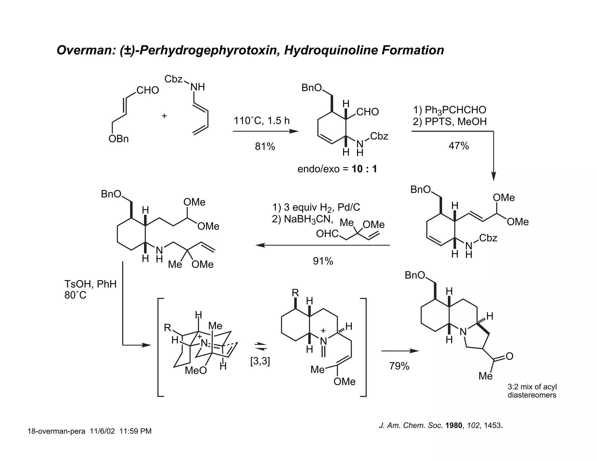 Overman: (±)-Perhydrogephyrotoxin, Hydroquinoline Formation

                                   Cbz
                            CHO            NH                            BnO
                                                                                  H
                                                                                       CHO          1) Ph3PCHCHO
                                                      110˚C, 1.5 h                                  2) PPTS, MeOH
                    OBn                                                                 Cbz
                                                          81%                       N                        47%
                                                                                  H H
                                                                      endo/exo = 10 : 1

                  BnO                                                                               BnO
                                           OMe                                                                            OMe
                             H                                   1) 3 equiv H2, Pd/C                         H
                                                                 2) NaBH3CN, Me                                                OMe
                                            OMe                                      OMe
                                                                           OHC                                       Cbz
                               N                                                                               N
                             H H                                                                             H H
                                   Me OMe                                 91%
                                                                                                 BnO
         TsOH, PhH
         80˚C                                                        R                                      H
                                                                         H
                                            H                                                                          H
                                   R             Me                               H
                                                                                                                 N
                                       H     N                               N                              H
                                                                         H
                                                         [3,3]                                                                 O
                                           MeO    H                       Me                  79%
                                                                                                                     Me
                                                                                 OMe                                           3:2 mix of acyl
                                                                                                                               diastereomers


                                                                                          J. Am. Chem. Soc. 1980, 102, 1453.
18-overman-pera 11/6/02 11:59 PM
 