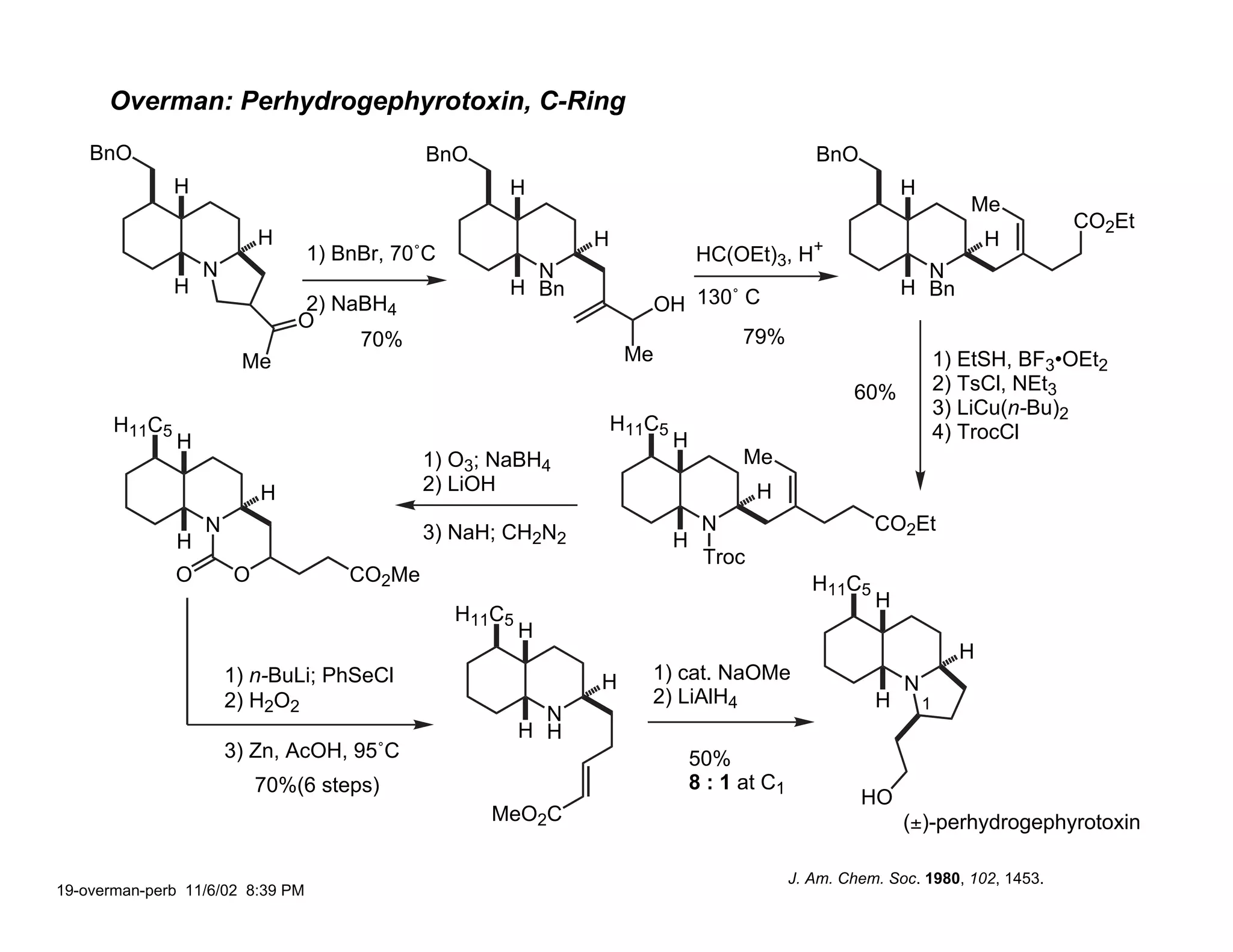Overman: Perhydrogephyrotoxin, C-Ring
    BnO                                       BnO                                                BnO
               H                                      H                                                      H
                                                                                                                        Me
                                                                                                                                   CO2Et
                           H                                    H                                                          H
                                  1) BnBr, 70˚C                                 HC(OEt)3, H+
                   N                                    N                                                      N
               H                                      H Bn                                                   H Bn
                                2) NaBH4                                  OH 130˚ C
                               O
                                     70%                                              79%
                        Me                                           Me                                              1) EtSH, BF3•OEt2
                                                                                                      60%            2) TsCl, NEt3
                                                                                                                     3) LiCu(n-Bu)2
       H11C5                                                        H11C5                                            4) TrocCl
               H                                                            H
                                              1) O3; NaBH4                            Me
                           H                  2) LiOH                                   H
                   N                          3) NaH; CH2N2                      N                       CO2Et
               H                                                            H
                                                                                 Troc
               O       O              CO2Me                                                      H11C5
                                                                                                         H
                                                  H11C5
                                                          H
                                                                                                                       H
                       1) n-BuLi; PhSeCl                        H      1) cat. NaOMe
                                                                                                             N
                       2) H2O2                                         2) LiAlH4                         H       1
                                                            N
                                                          H H
                       3) Zn, AcOH, 95˚C                                        50%
                           70%(6 steps)                                         8 : 1 at C1
                                                                                                       HO
                                                     MeO2C                                                   (±)-perhydrogephyrotoxin

                                                                                              J. Am. Chem. Soc. 1980, 102, 1453.
19-overman-perb 11/6/02 8:39 PM
 