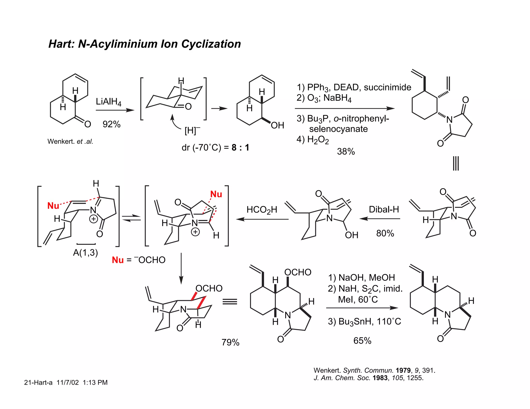 Hart: N-Acyliminium Ion Cyclization


                                            H
              H                                                                    1) PPh3, DEAD, succinimide
                                                                      H
                         LiAlH4                                                    2) O3; NaBH4                                         O
          H                                     O                 H
                                                                                   3) Bu3P, o-nitrophenyl-                         N
                  O       92%                       –                     OH
                                                [H]                                   selenocyanate
      Wenkert. et .al.                                                             4) H2O2                                     O
                                                dr (-70˚C) = 8 : 1                           38%


                      H
                                                        Nu                               O                                      O
      Nu                                    O
                    N                                             HCO2H                                Dibal-H
       H                                                                                     N                          H           N
                                        H         N
                         O                              H                                        OH       80%                               O

              A(1,3)
                             Nu = –OCHO
                                                                              OCHO
                                                                          H                  1) NaOH, MeOH                  H
                                                    OCHO                                     2) NaH, S2C, imid.
                                                                                     H          MeI, 60˚C                               H
                                    H       N
                                                                               N                                                   N
                                                    H                     H                  3) Bu3SnH, 110˚C               H
                                            O
                                                            79%           O                        65%                         O


                                                                                       Wenkert. Synth. Commun. 1979, 9, 391.
                                                                                       J. Am. Chem. Soc. 1983, 105, 1255.
21-Hart-a 11/7/02 1:13 PM
 