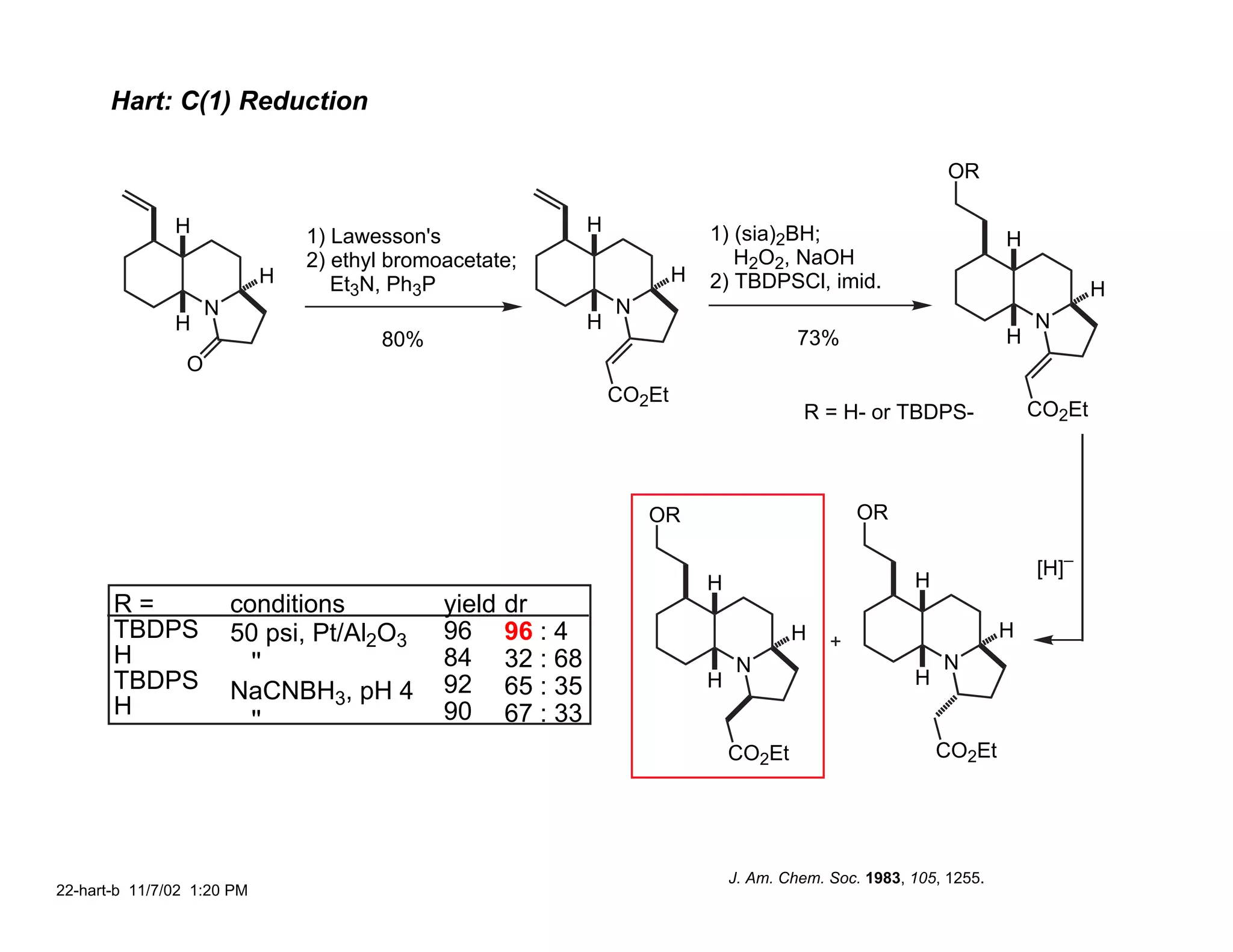 Hart: C(1) Reduction

                                                                                                                 OR

               H                                                H               1) (sia)2BH;
                                1) Lawesson's                                                                            H
                                2) ethyl bromoacetate;                             H2O2, NaOH
                            H      Et3N, Ph3P                               H   2) TBDPSCl, imid.                                    H
                     N                                              N
               H                                                H                                                            N
                                       80%                                                   73%                         H
                 O
                                                                    CO2Et
                                                                                              R = H- or TBDPS-               CO2Et




                                                                        OR                           OR

                                                                                                                             [H]–
                                                                                H                           H
       R=                conditions           yield   dr
       TBDPS             50 psi, Pt/Al2O3     96      96 : 4                                H                            H
       H                   ''                 84      32 : 68                        N                          N
       TBDPS                                  92      65 : 35                   H                           H
                         NaCNBH3, pH 4
       H                                      90      67 : 33
                           ''
                                                                                    CO2Et                       CO2Et




                                                                                    J. Am. Chem. Soc. 1983, 105, 1255.
22-hart-b 11/7/02 1:20 PM
 
