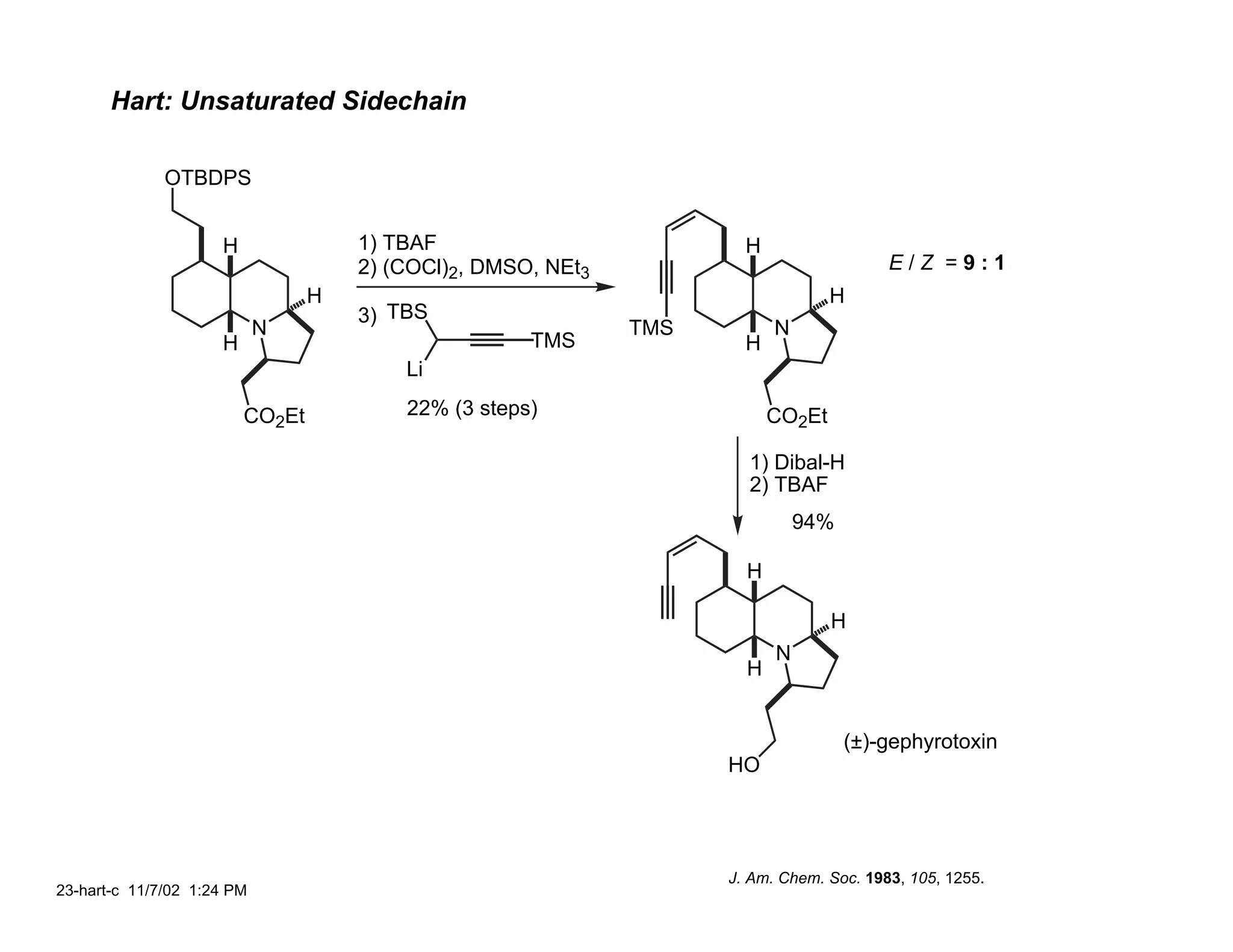 Hart: Unsaturated Sidechain

              OTBDPS


                     H               1) TBAF                          H
                                     2) (COCl)2, DMSO, NEt3                              E/Z =9:1
                                 H                                                H
                                     3) TBS
                            N                                 TMS         N
                     H                               TMS              H
                                         Li

                         CO2Et           22% (3 steps)                    CO2Et

                                                                      1) Dibal-H
                                                                      2) TBAF
                                                                              94%

                                                                      H

                                                                                  H
                                                                          N
                                                                      H


                                                                                    (±)-gephyrotoxin
                                                                    HO




                                                                    J. Am. Chem. Soc. 1983, 105, 1255.
23-hart-c 11/7/02 1:24 PM
 