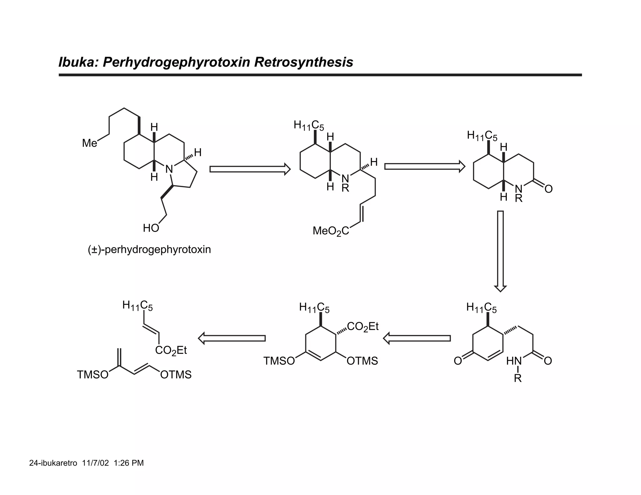 Ibuka: Perhydrogephyrotoxin Retrosynthesis



                                H                 H11C5
                                                          H               H11C5
             Me                                                                   H
                                           H
                                                                 H
                                    N
                                H                           N
                                                          H R                       N     O
                                                                                  H R

                            HO                          MeO2C
              (±)-perhydrogephyrotoxin




                       H11C5                          H11C5               H11C5
                                                              CO2Et

                                CO2Et
                                               TMSO           OTMS    O           HN      O
            TMSO                    OTMS                                              R




24-ibukaretro 11/7/02 1:26 PM
 