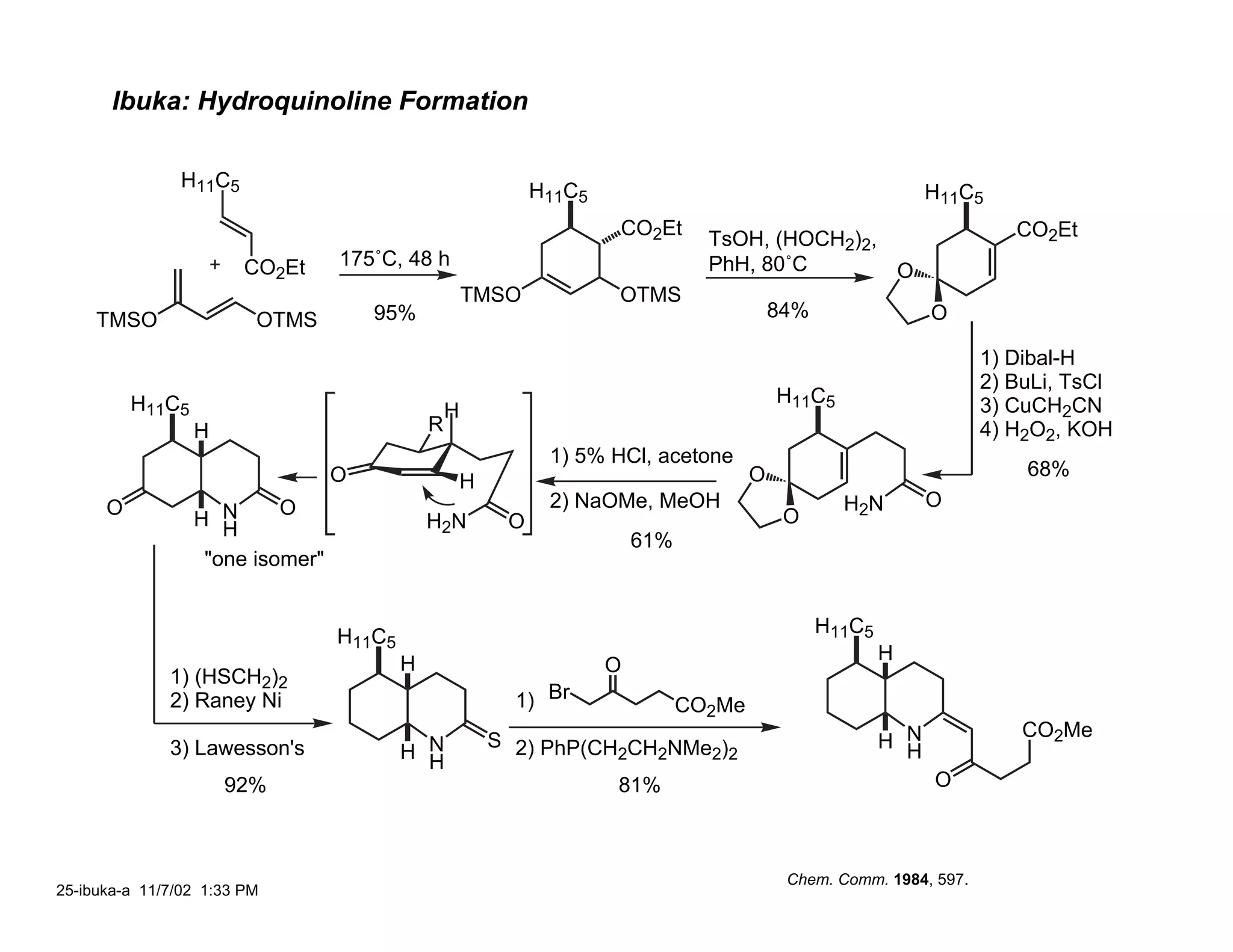 Ibuka: Hydroquinoline Formation

                H11C5                                          H11C5                                             H11C5
                                                                       CO2Et                                              CO2Et
                                                                                   TsOH, (HOCH2)2,
                        CO2Et     175˚C, 48 h                                      PhH, 80˚C       O
                                                      TMSO             OTMS
     TMSO                OTMS         95%                                                    84%                 O

                                                                                                                       1) Dibal-H
                                                                                                                       2) BuLi, TsCl
          H11C5                                                                              H11C5                     3) CuCH2CN
                                                  H
                  H                           R                                                                        4) H2O2, KOH
                                                                1) 5% HCl, acetone
                                  O                                                      O                                 68%
                                                      H
      O                    O                                    2) NaOMe, MeOH                       H2N         O
                  H NH                        H2N          O                                  O
                                                                           61%
                   "one isomer"


                                                                                                   H11C5
                                  H11C5
                                                                                                           H
                                          H                            O
              1) (HSCH2)2
              2) Raney Ni                                   1) Br                CO2Me
                                                                                                                           CO2Me
                                                          S 2) PhP(CH CH NMe )                             H N
              3) Lawesson's               H N
                                            H                        2  2   2 2                              H
                      92%                                              81%                                       O



                                                                                              Chem. Comm. 1984, 597.
25-ibuka-a 11/7/02 1:33 PM
 