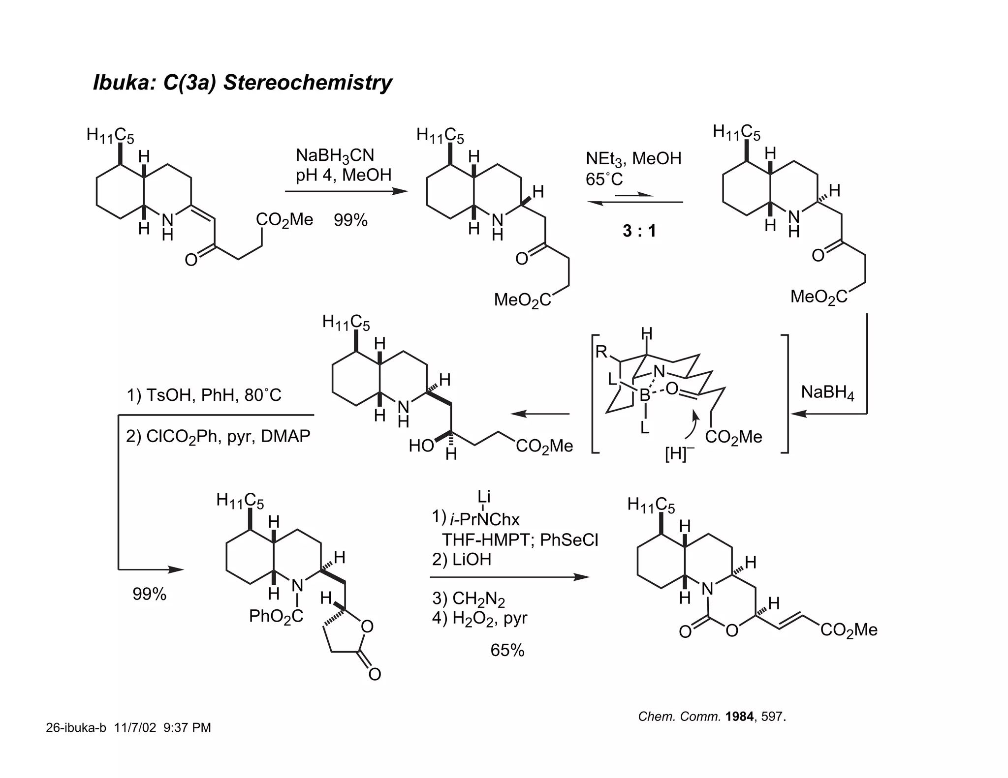 Ibuka: C(3a) Stereochemistry

      H11C5                                            H11C5                                      H11C5
              H                          NaBH3CN               H             NEt3, MeOH                       H
                                         pH 4, MeOH                          65˚C
                                                                         H                                              H

              H N
                                 CO2Me      99%                H N                   3:1                      H N
                                                                                                                H
                H                                                H
                     O                                               O                                              O

                                                                   MeO2C                                          MeO2C
                                           H11C5
                                                                                      H
                                                   H                         R
                                                         H                       L     N
            1) TsOH, PhH, 80˚C                                                        B O                           NaBH4
                                                   H N
                                                     H                                L
            2) ClCO2Ph, pyr, DMAP                                                                 CO2Me
                                                      HO H           CO2Me                 [H]–

                             H11C5                             Li                    H11C5
                                     H                  1) i-PrNChx
                                                                                             H
                                                         THF-HMPT; PhSeCl
                                            H           2) LiOH                                           H
             99%                  H N H                 3) CH2N2                             H
                                                                                                  N
                                                                                                              H
                                PhO2C                   4) H2O2, pyr
                                                O                                            O        O              CO2Me
                                                                   65%
                                                O

                                                                                      Chem. Comm. 1984, 597.
26-ibuka-b 11/7/02 9:37 PM
 