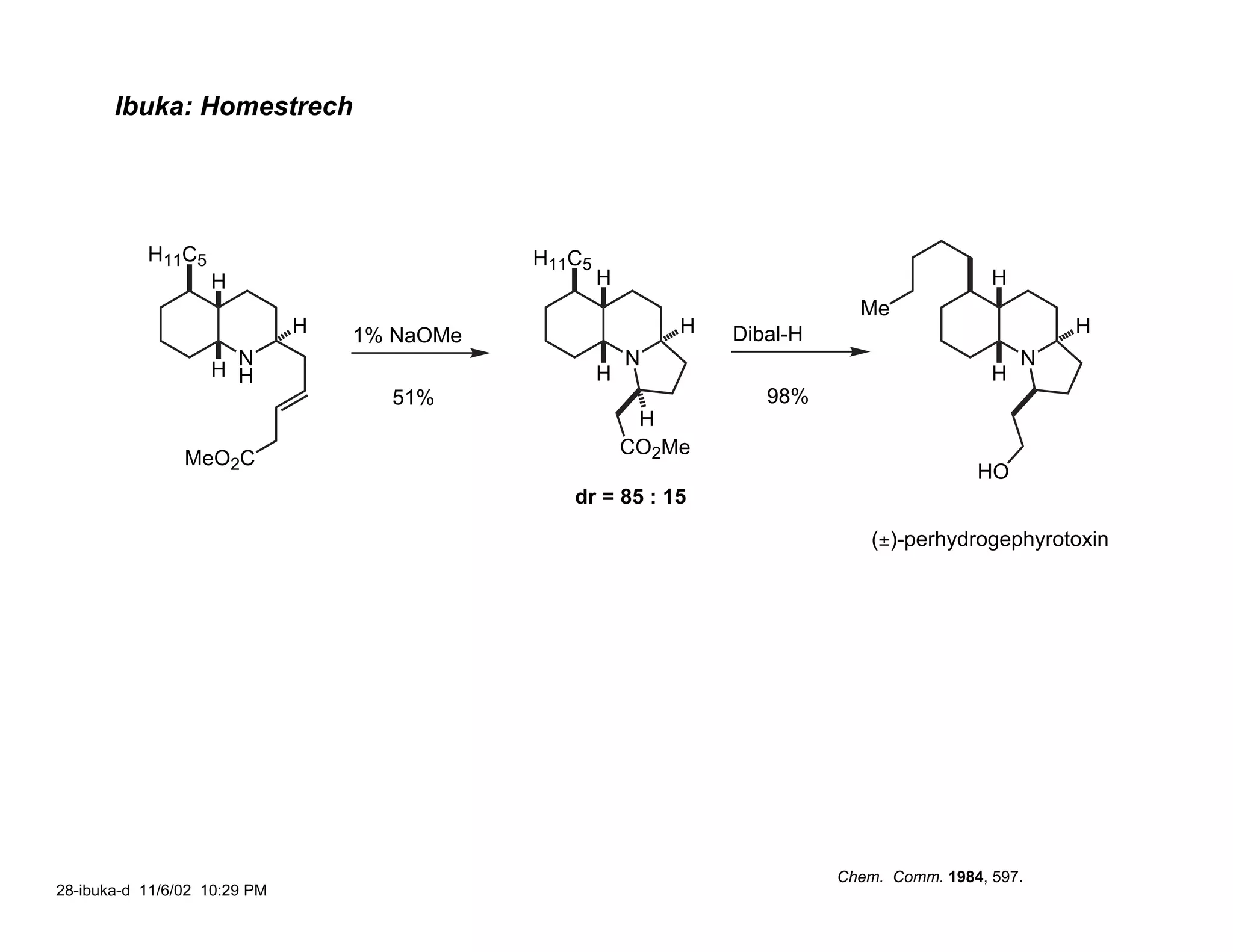 Ibuka: Homestrech




           H11C5                             H11C5
                   H                                 H                                       H
                                                                             Me
                              H   1% NaOMe                   H   Dibal-H                             H
                     N                                   N                                       N
                   H H                               H                                       H
                                    51%                             98%
                                                          H
                                                         CO2Me
                MeO2C
                                                                                           HO
                                                dr = 85 : 15
                                                                               (±)-perhydrogephyrotoxin




                                                                           Chem. Comm. 1984, 597.
28-ibuka-d 11/6/02 10:29 PM
 