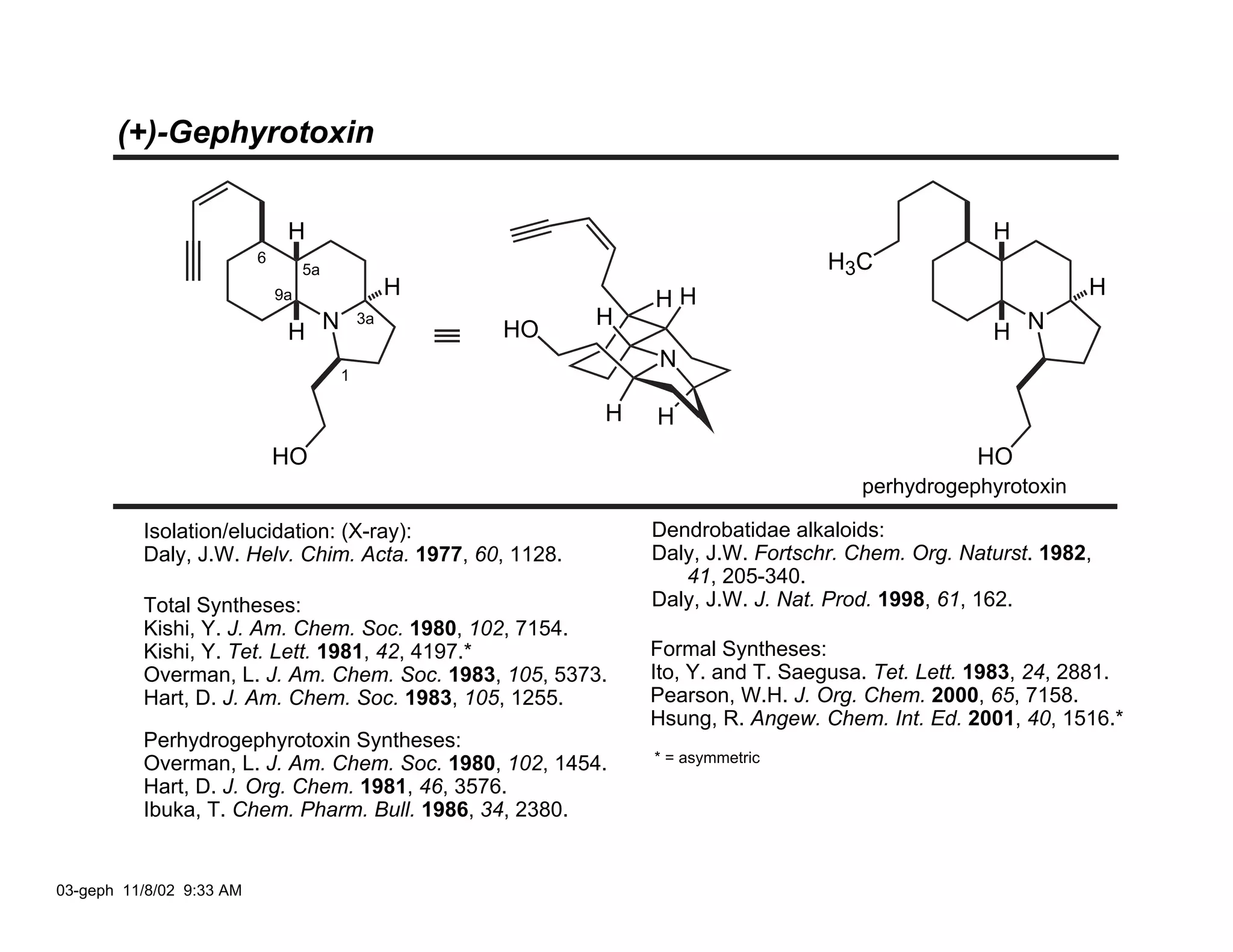 (+)-Gephyrotoxin


                               H                                                                  H
                          6                                                     H 3C
                                   5a
                                                 H                                                          H
                              9a                              HH
                                                          H
                               H N                                                                H N
                                            3a
                                                     HO
                                                              N
                                        1

                                                          H   H
                              HO                                                                HO
                                                                                    perhydrogephyrotoxin

          Isolation/elucidation: (X-ray):                     Dendrobatidae alkaloids:
          Daly, J.W. Helv. Chim. Acta. 1977, 60, 1128.        Daly, J.W. Fortschr. Chem. Org. Naturst. 1982,
                                                                 41, 205-340.
          Total Syntheses:                                    Daly, J.W. J. Nat. Prod. 1998, 61, 162.
          Kishi, Y. J. Am. Chem. Soc. 1980, 102, 7154.
          Kishi, Y. Tet. Lett. 1981, 42, 4197.*               Formal Syntheses:
          Overman, L. J. Am. Chem. Soc. 1983, 105, 5373.      Ito, Y. and T. Saegusa. Tet. Lett. 1983, 24, 2881.
          Hart, D. J. Am. Chem. Soc. 1983, 105, 1255.         Pearson, W.H. J. Org. Chem. 2000, 65, 7158.
                                                              Hsung, R. Angew. Chem. Int. Ed. 2001, 40, 1516.*
          Perhydrogephyrotoxin Syntheses:
          Overman, L. J. Am. Chem. Soc. 1980, 102, 1454.      * = asymmetric
          Hart, D. J. Org. Chem. 1981, 46, 3576.
          Ibuka, T. Chem. Pharm. Bull. 1986, 34, 2380.


03-geph 11/8/02 9:33 AM
 