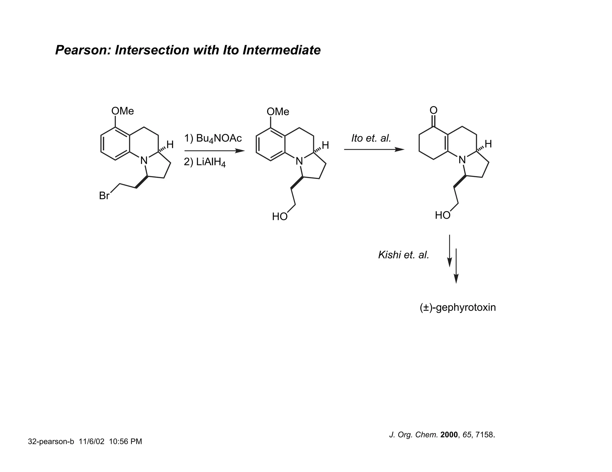 Pearson: Intersection with Ito Intermediate



                       OMe                        OMe                                  O

                                     1) Bu4NOAc                 Ito et. al.
                                 H                          H                                       H
                             N       2) LiAlH4          N                                   N


                  Br
                                                  HO                                   HO


                                                                       Kishi et. al.




                                                                                  (±)-gephyrotoxin




                                                                          J. Org. Chem. 2000, 65, 7158.
32-pearson-b 11/6/02 10:56 PM
 