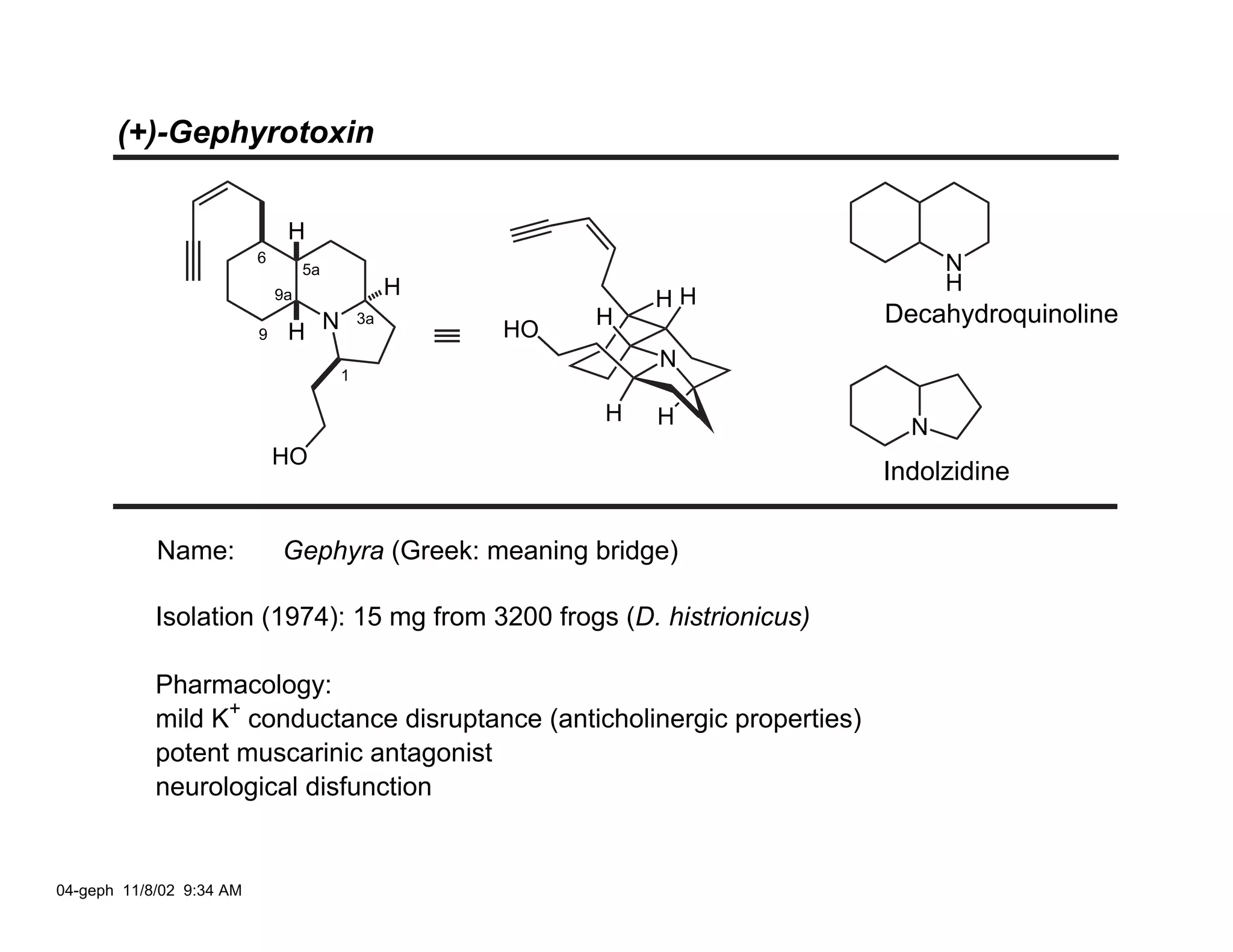 (+)-Gephyrotoxin


                               H
                          6                                                      N
                                   5a
                                                 H                               H
                              9a                              HH
                                                          H                Decahydroquinoline
                               H N
                                            3a
                          9                          HO
                                                              N
                                        1

                                                          H   H              N
                              HO
                                                                           Indolzidine

            Name:             Gephyra (Greek: meaning bridge)

            Isolation (1974): 15 mg from 3200 frogs (D. histrionicus)

            Pharmacology:
            mild K+ conductance disruptance (anticholinergic properties)
            potent muscarinic antagonist
            neurological disfunction


04-geph 11/8/02 9:34 AM
 