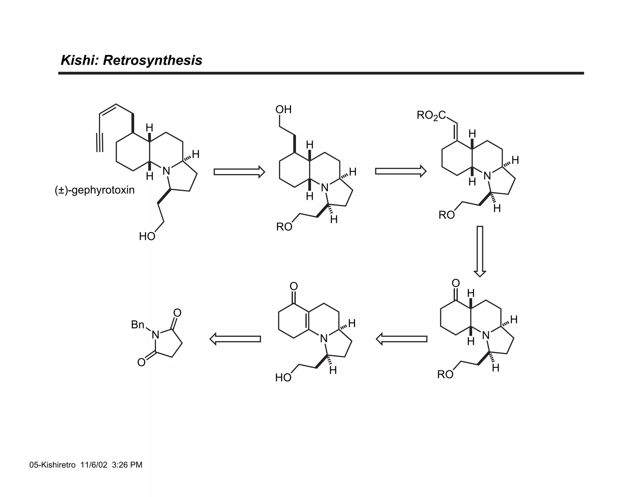 Kishi: Retrosynthesis


                                              OH
                                                                   RO2C
                                H
                                                                              H
                                                   H
                                          H
                                                                                          H
                                H N                            H                  N
                                                                              H
      (±)-gephyrotoxin                                 N
                                                   H
                                                                                      H
                                                           H         RO
                                              RO
                            HO



                                               O                          O
                                                                              H
                                      O
                          Bn                                   H                          H
                                N                      N                          N
                                                                              H
                           O                                                          H
                                                           H         RO
                                              HO




05-Kishiretro 11/6/02 3:26 PM
 