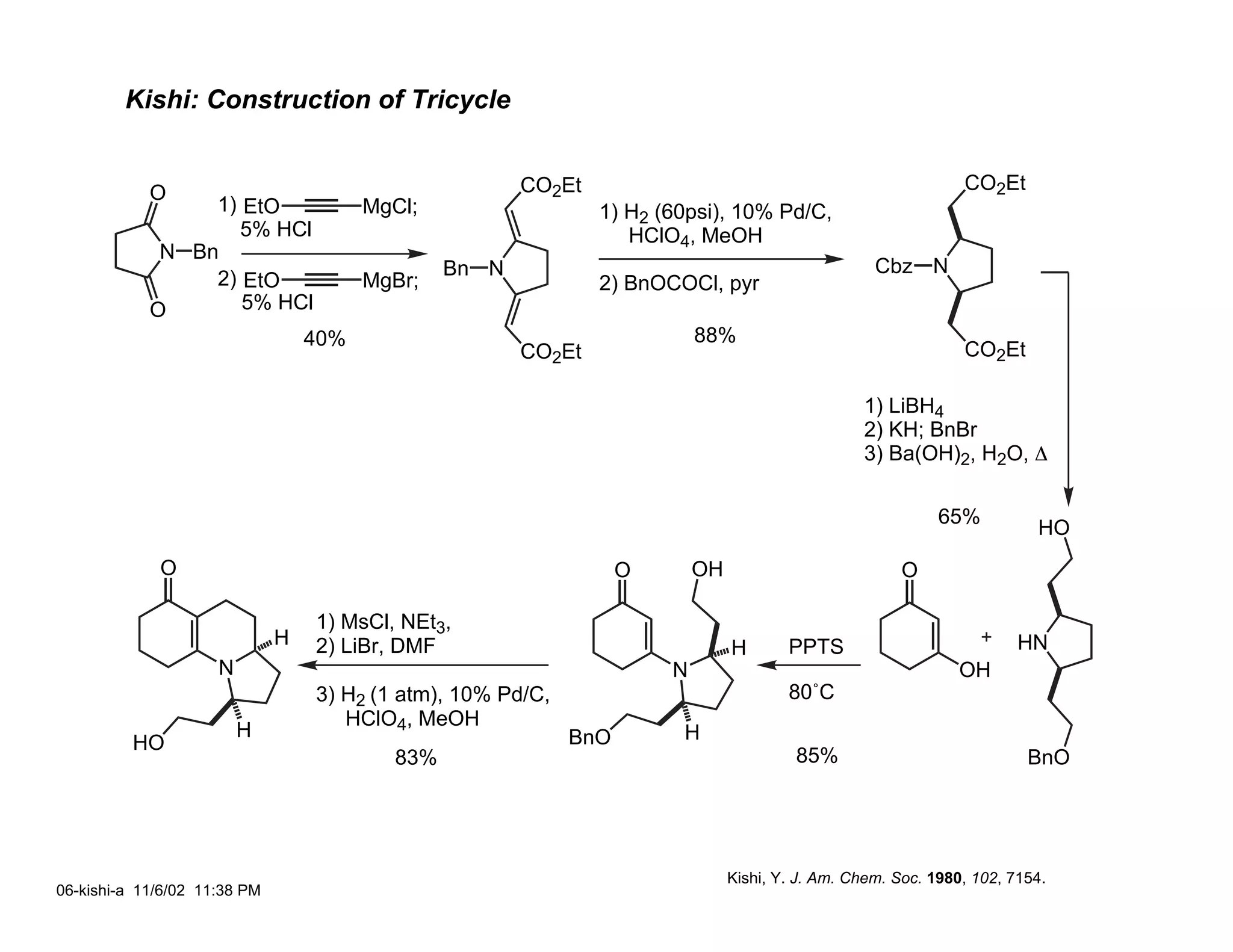 Kishi: Construction of Tricycle


            O                                          CO2Et                                                    CO2Et
                 1) EtO      MgCl;                             1) H2 (60psi), 10% Pd/C,
                    5% HCl                                        HClO4, MeOH
             N Bn
                                                Bn N                                                Cbz N
                 2) EtO      MgBr;                             2) BnOCOCl, pyr
            O       5% HCl
                         40%                                               88%
                                                       CO2Et                                                    CO2Et

                                                                                                  1) LiBH4
                                                                                                  2) KH; BnBr
                                                                                                  3) Ba(OH)2, H2O, ∆

                                                                                                             65%
                                                                                                                          HO
             O                                                     O       OH                           O

                                  1) MsCl, NEt3,
                              H   2) LiBr, DMF                                  H       PPTS                            HN
                     N                                                 N                                        OH
                                  3) H2 (1 atm), 10% Pd/C,                              80˚C
                                     HClO4, MeOH
                         H                                   BnO       H
          HO
                                          83%                                            85%                             BnO




                                                                                Kishi, Y. J. Am. Chem. Soc. 1980, 102, 7154.
06-kishi-a 11/6/02 11:38 PM
 