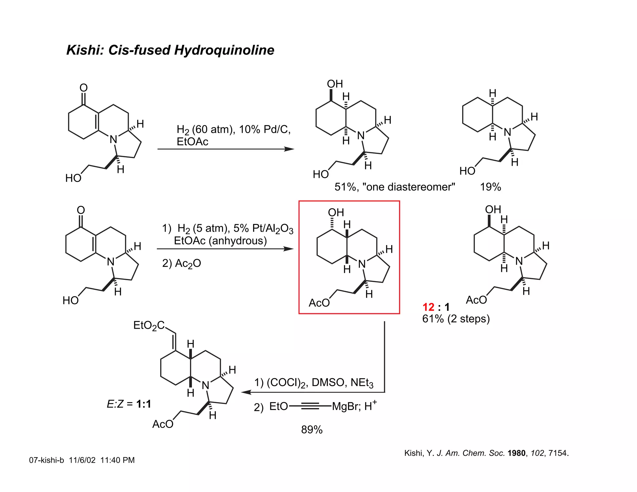 Kishi: Cis-fused Hydroquinoline

             O                                                         OH
                                                                         H                                   H

                                                                                   H                                         H
                              H         H2 (60 atm), 10% Pd/C,
                    N                   EtOAc                            H N                                 H N

                                                                             H                                       H
                       H                                          HO                                 HO
         HO
                                                                        51%, "one diastereomer"            19%

            O                                                          OH                                   OH
                                                                         H                                    H
                                   1) H2 (5 atm), 5% Pt/Al2O3
                                     EtOAc (anhydrous)                                                                           H
                           H                                                       H
                   N               2) Ac2O                                                                           N
                                                                         H N                                     H

                     H                                                         H                                         H
        HO                                                        AcO                                  AcO
                                                                                           12 : 1
                                                                                           61% (2 steps)
                           EtO2C
                                         H

                                                  H
                                             N        1) (COCl)2, DMSO, NEt3
                                         H
                   E:Z = 1:1                          2) EtO            MgBr; H+
                                              H
                                  AcO                            89%

                                                                                       Kishi, Y. J. Am. Chem. Soc. 1980, 102, 7154.
07-kishi-b 11/6/02 11:40 PM
 