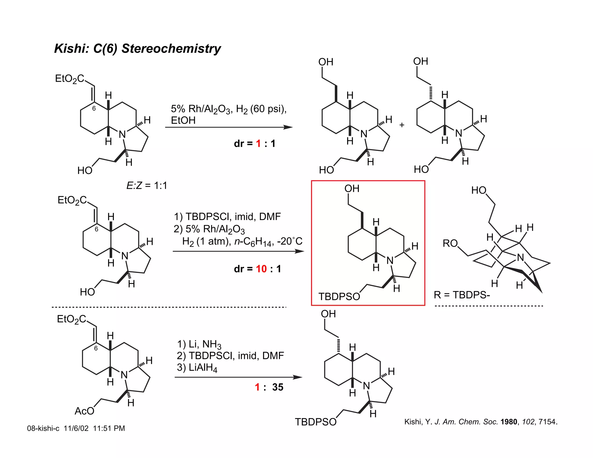 Kishi: C(6) Stereochemistry
                                                                          OH                           OH
       EtO2C
                       H                                                        H                              H
                 6                         5% Rh/Al2O3, H2 (60 psi),
                                   H       EtOH                                              H                            H
                           N                                                         N                             N
                       H                                dr = 1 : 1              H                              H

                              H                                                      H                               H
             HO                                                           HO                           HO
                               E:Z = 1:1                                        OH                                       HO
        EtO2C
                       H                   1) TBDPSCl, imid, DMF
                                                                                         H
                   6                       2) 5% Rh/Al2O3                                                                           H H
                                   H         H2 (1 atm), n-C6H14, -20˚C                                                     H
                                                                                                      H        RO
                           N                                                                 N                                       N
                       H                                                                 H
                                                        dr = 10 : 1
                               H                                                                 H                            H     H
              HO                                                          TBDPSO                             R = TBDPS-

        EtO2C                                                             OH

                       H
                  6                         1) Li, NH3                          H
                                   H        2) TBDPSCl, imid, DMF
                                            3) LiAlH4                                        H
                           N
                       H                                     1 : 35                  N
                                                                                H
                               H
             AcO                                                                         H
                                                                       TBDPSO                        Kishi, Y. J. Am. Chem. Soc. 1980, 102, 7154.
08-kishi-c 11/6/02 11:51 PM
 