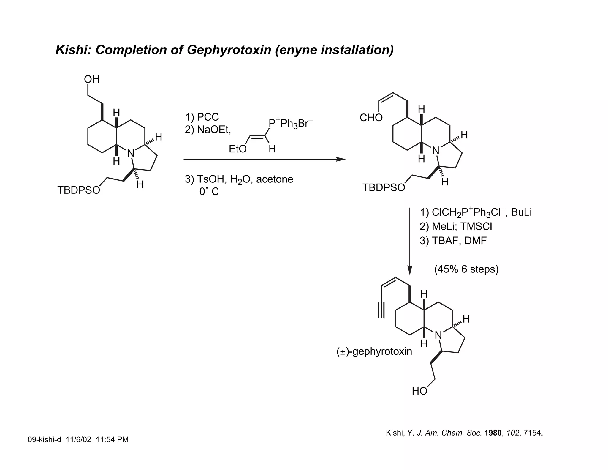 Kishi: Completion of Gephyrotoxin (enyne installation)

               OH


                      H                                                              H
                                      1) PCC           +      –       CHO
                                                      P Ph3Br
                                      2) NaOEt,
                                  H                                                              H
                          N                   EtO     H                                  N
                      H                                                              H
                                      3) TsOH, H2O, acetone                                  H
                              H                                        TBDPSO
       TBDPSO                            0˚ C
                                                                                     1) ClCH2P+Ph3Cl–, BuLi
                                                                                     2) MeLi; TMSCl
                                                                                     3) TBAF, DMF

                                                                                         (45% 6 steps)

                                                                                     H

                                                                                                 H
                                                                                         N
                                                                                     H
                                                                  (±)-gephyrotoxin


                                                                                   HO


                                                                            Kishi, Y. J. Am. Chem. Soc. 1980, 102, 7154.
09-kishi-d 11/6/02 11:54 PM
 