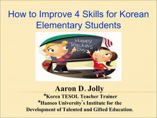 Aaron D. Jolly  *Korea TESOL Teacher Trainer *Hanseo University's Institute for the  Development of Talented and Gifted Education.   How to Improve 4 Skills for Korean Elementary Students 