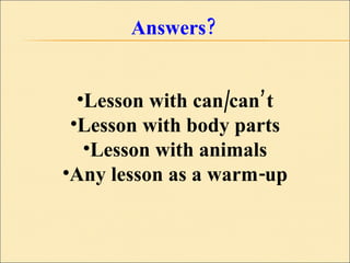 Answers? Lesson with can/can’t Lesson with body parts Lesson with animals Any lesson as a warm-up 