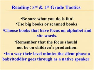 Reading: 3 rd  & 4 th  Grade Tactics Be sure what you do is fun! Use big books or scanned books. Choose books that have focus on alphabet and site words. Remember that the focus should  not be on children’s production. In a way their level mimics the silent phase a baby/toddler goes through as a native speaker.  