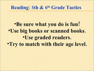 Reading: 5th & 6 th  Grade Tactics Be sure what you do is fun! Use big books or scanned books. Use graded readers. Try to match with their age level. 