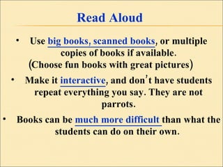 Read Aloud Use  big books, scanned books , or multiple copies of books if available. (Choose fun books with great pictures)  Make it  interactive , and don’t have students repeat everything you say. They are not parrots. Books can be   much more difficult  than what the students can do on their own.  