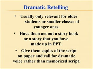 Dramatic Retelling Usually only relevant for older  students or smaller classes of  younger ones. Have them act out a story book  or a story that you have  made up in PPT. Give them copies of the script  on paper and call for dramatic voice rather than memorized script. 