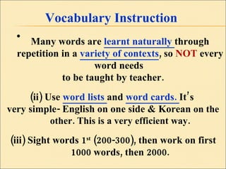 Vocabulary Instruction Many words are  learnt naturally  through repetition in a  variety of contexts , so  NOT  every word needs  to be taught by teacher. (ii) Use  word lists  and  word cards.  It’s  very simple- English on one side & Korean  on the other. This is a very efficient way. (iii) Sight words 1 st  (200-300), then work on first 1000 words, then 2000. 