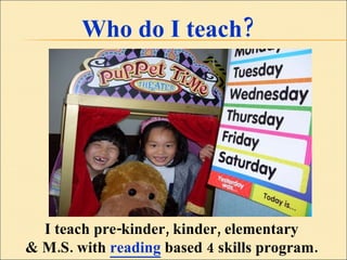 Who do I teach? I teach pre-kinder, kinder, elementary  & M.S. with  reading  based 4 skills program.  