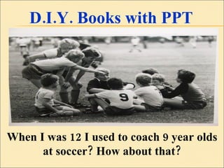 D.I.Y. Books with PPT When I was 12 I used to coach 9 year olds at soccer? How about that? 