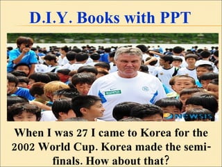 D.I.Y. Books with PPT When I was 27 I came to Korea for the 2002 World Cup. Korea made the semi-finals. How about that? 