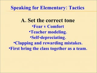 Speaking for Elementary: Tactics A. Set the correct tone  Fear v Comfort  Teacher modeling.  Self-depreciating.  Clapping and rewarding mistakes.  First bring the class together as a team.  