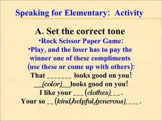 Speaking for Elementary:  Activity A. Set the correct tone  Rock Scissor Paper Game: Play, and the loser has to pay the  winner one of these compliments  (use these or come up with others): That _______ looks good on you! __(color)__  looks good on you! I like your ___( clothes) ___. Your so __( kind/helpful/generous) ____. 