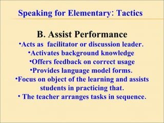 Speaking for Elementary: Tactics B. Assist Performance Acts as  facilitator or discussion leader.  Activates background knowledge  Offers feedback on correct usage Provides language model forms.  Focus on object of the learning and assists students in practicing that. The teacher arranges tasks in sequence. 