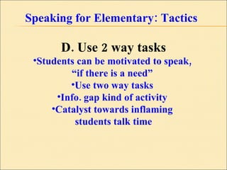 Speaking for Elementary: Tactics D. Use 2 way tasks Students can be motivated to speak,  “ if there is a need”  Use two way tasks  Info. gap kind of activity  Catalyst towards inflaming  students talk time 